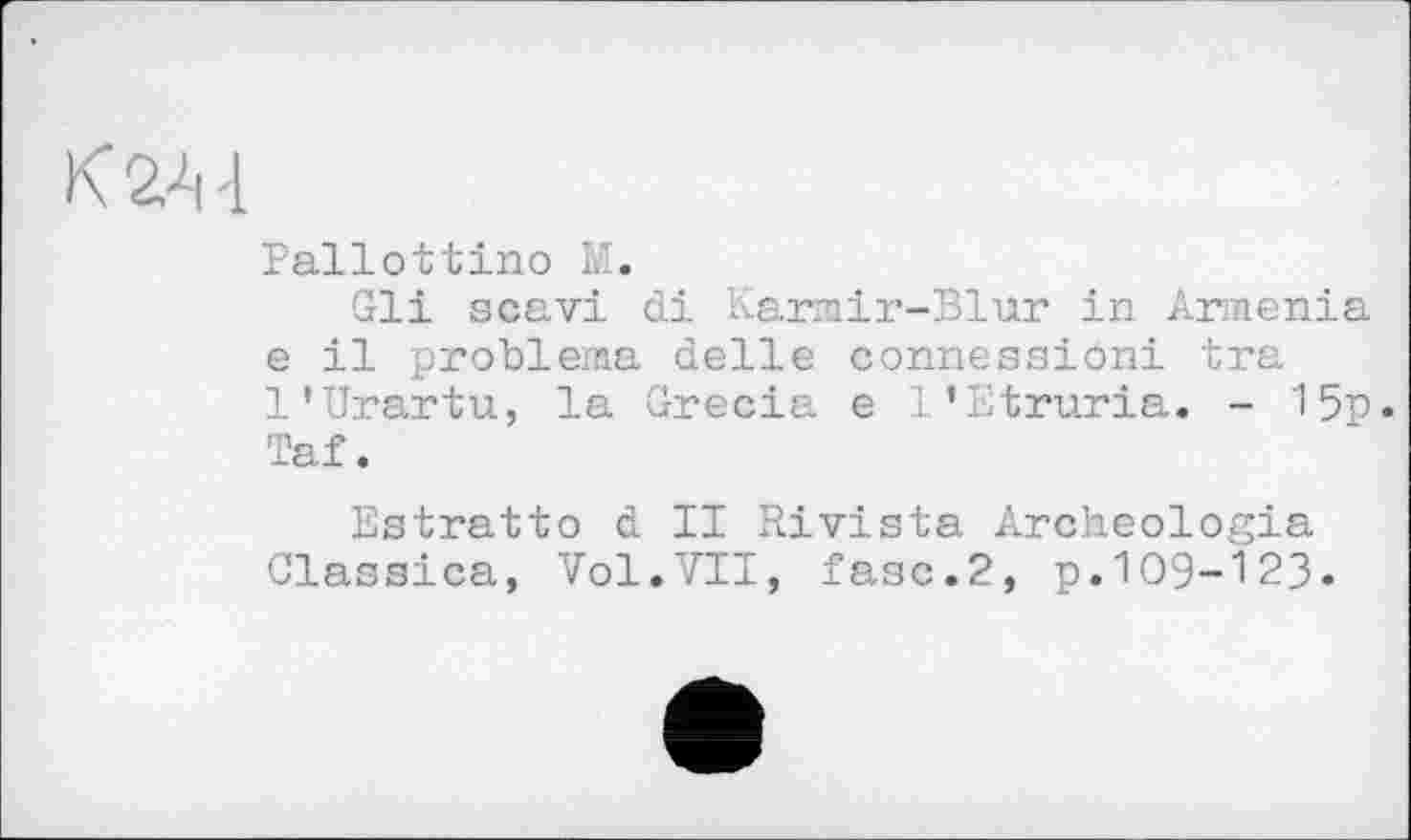 ﻿К2Л-1
Pallottino M.
Gli scavi di Karmir-Blur in Armenia e il problema delle connessioni tra 1’Urartu, la Grecia e 1’Etruria. - 15p. Taf.
Estratto d II Rivista Archeologia Glassica, Vol.VII, fase.2, p.109-123.